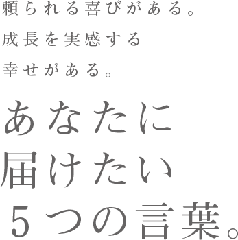 頼られる喜びがある。成長を実感する幸せがある。 あなたに届けたい5つの言葉。